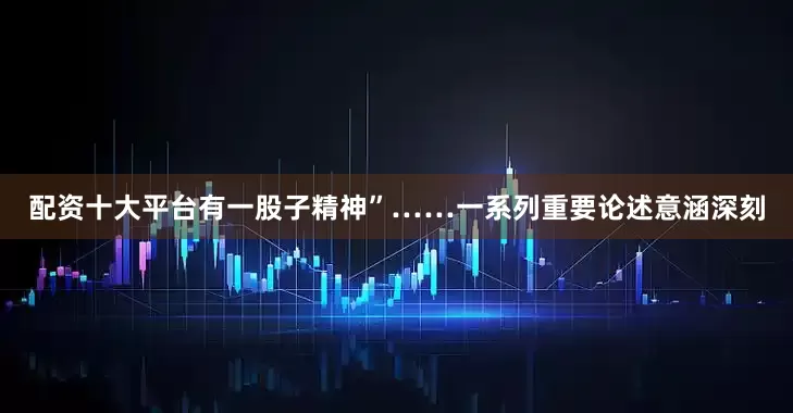 配资十大平台有一股子精神”……一系列重要论述意涵深刻