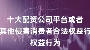 十大配资公司平台或者有其他侵害消费者合法权益行为