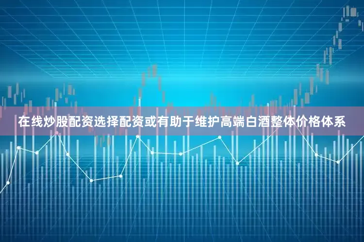 在线炒股配资选择配资或有助于维护高端白酒整体价格体系