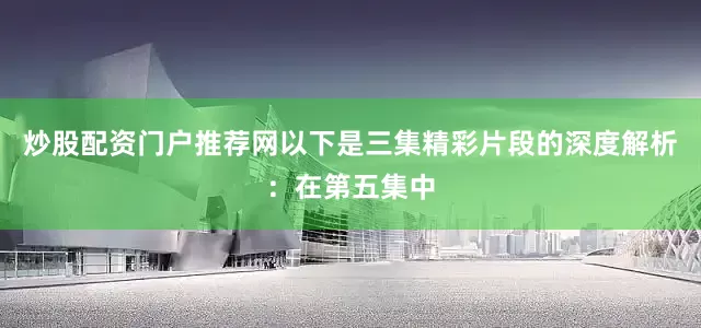 炒股配资门户推荐网以下是三集精彩片段的深度解析：在第五集中